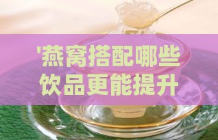 '燕窝搭配哪些饮品更能提升营养价值与口感'