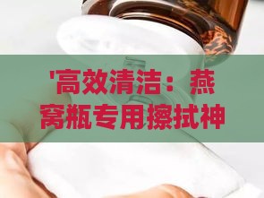 '高效清洁：燕窝瓶专用擦拭神器推荐'