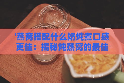 '燕窝搭配什么奶炖煮口感更佳：揭秘炖燕窝的更佳奶品选择'