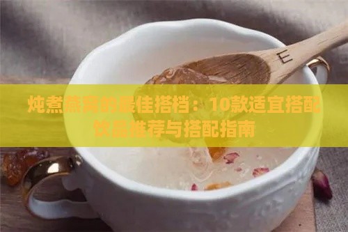 炖煮燕窝的更佳搭档：10款适宜搭配饮品推荐与搭配指南