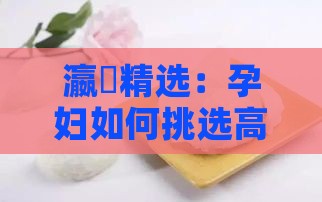 瀛曞精选：孕妇如何挑选高品质燕窝