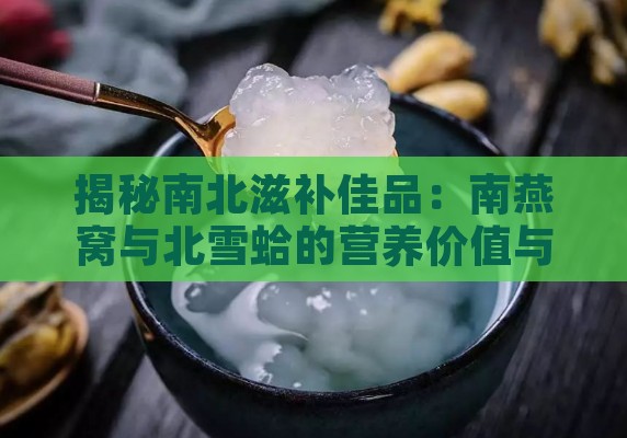 揭秘南北滋补佳品：南燕窝与北雪蛤的营养价值与功效全解析