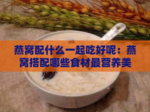 燕窝配什么一起吃好呢：燕窝搭配哪些食材最营养美味？