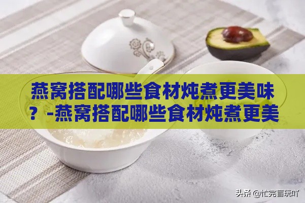 燕窝搭配哪些食材炖煮更美味？-燕窝搭配哪些食材炖煮更美味呢