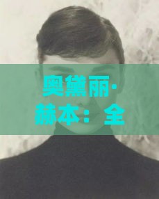 奥黛丽·赫本：全面解析她的时尚风格、成就与传奇人生