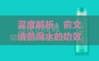 深度解析：俞文清燕窝水的功效与作用，全方位了解其对身体的益处