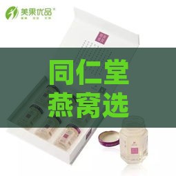 同仁堂燕窝选购指南：推荐口感佳、品质优的同仁堂燕窝产品