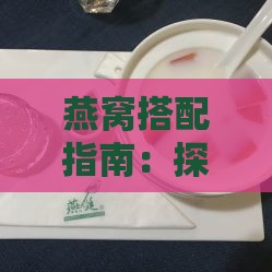 燕窝搭配指南：探究燕窝与哪些食材相得益彰