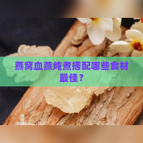 燕窝血燕炖煮搭配哪些食材更佳？