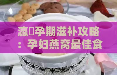 瀛曞孕期滋补攻略：孕妇燕窝更佳食用时间段揭秘