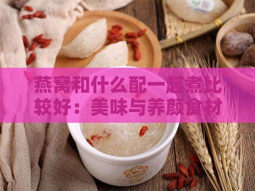 燕窝和什么配一起煮比较好：美味与养颜食材搭配指南