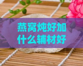 燕窝炖好加什么辅材好：提升口感与营养的推荐搭配