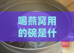 喝燕窝用的碗是什么：材质、样式、更佳选择及炖煮专用碗介绍