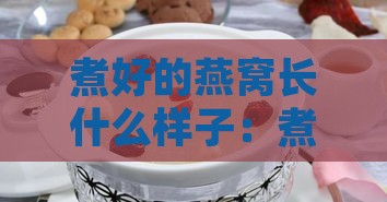 煮好的燕窝长什么样子：煮熟后的燕窝形态与特征详解