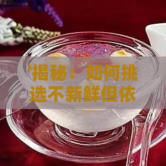 '揭秘：如何挑选不新鲜但依然美味的燕窝秘诀'