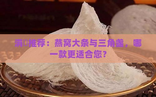 涓夎推荐：燕窝大条与三角盏，哪一款更适合您？