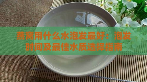 燕窝用什么水泡发更好：泡发时间及更佳水质选择指南