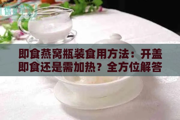 即食燕窝瓶装食用方法：开盖即食还是需加热？全方位解答食用疑问