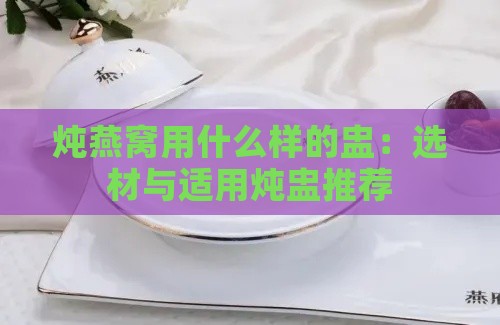 炖燕窝用什么样的盅：选材与适用炖盅推荐