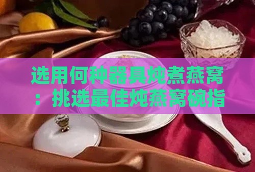 选用何种器具炖煮燕窝：挑选更佳炖燕窝碗指南