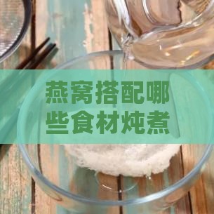 燕窝搭配哪些食材炖煮更美味？-燕窝搭配哪些食材炖煮更美味呢