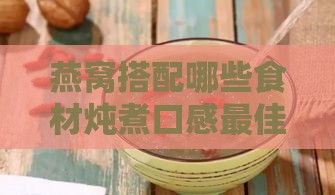 燕窝搭配哪些食材炖煮口感更佳与营养更大化指南