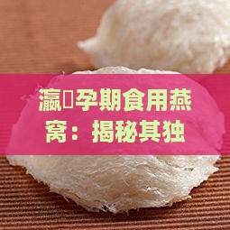 瀛曞孕期食用燕窝：揭秘其独特功效与营养价值