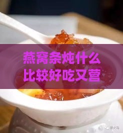 燕窝条炖什么比较好吃又营养，炖煮搭配提升营养价值高食材推荐