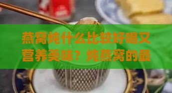 燕窝炖什么比较好喝又营养美味？炖燕窝的更佳搭配方案