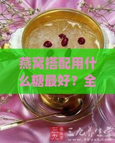 燕窝搭配用什么糖更好？全方位解析燕窝糖的种类与选择