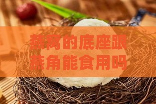 燕窝的底座跟燕角能食用吗？探讨其食用价值和安全性