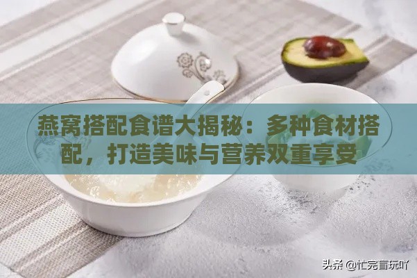 燕窝搭配食谱大揭秘：多种食材搭配，打造美味与营养双重享受