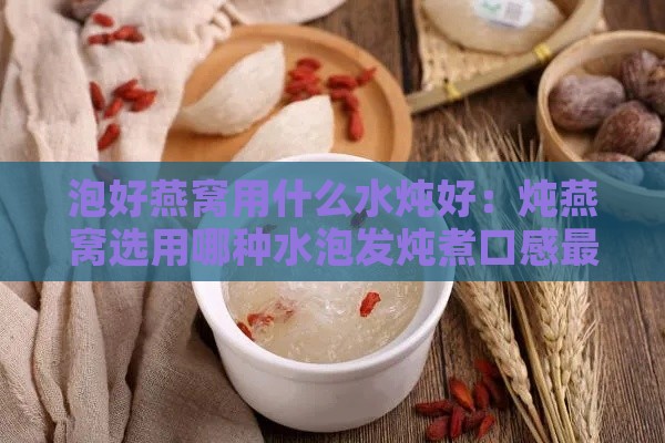 泡好燕窝用什么水炖好：炖燕窝选用哪种水泡发炖煮口感更佳？