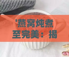 '燕窝炖煮至完美：揭秘炖煮后的细腻滑嫩口感'