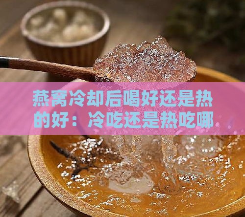 燕窝冷却后喝好还是热的好：冷吃还是热吃哪个更合适？