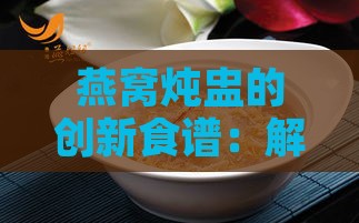 燕窝炖盅的创新食谱：解锁多重美味搭配