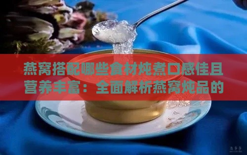 燕窝搭配哪些食材炖煮口感佳且营养丰富：全面解析燕窝炖品的更佳搭配方案