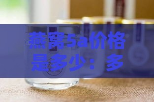 燕窝5a价格是多少：多少钱一斤一瓶及每克价格表