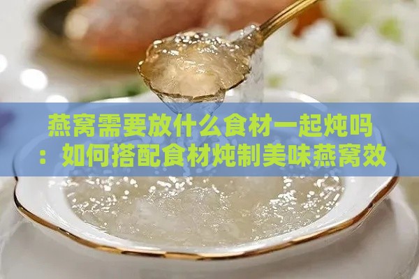 燕窝需要放什么食材一起炖吗：如何搭配食材炖制美味燕窝效果更佳？