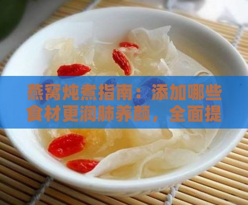 燕窝炖煮指南：添加哪些食材更润肺养颜，全面提升炖煮效果