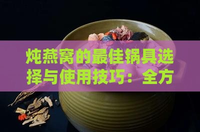 炖燕窝的更佳锅具选择与使用技巧：全方位解答炖燕窝锅具相关问题