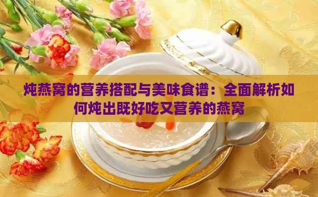 炖燕窝的营养搭配与美味食谱：全面解析如何炖出既好吃又营养的燕窝