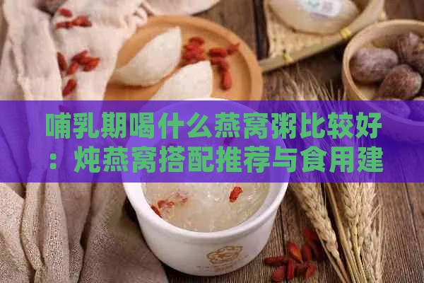 哺乳期喝什么燕窝粥比较好：炖燕窝搭配推荐与食用建议