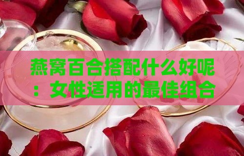 燕窝百合搭配什么好呢：女性适用的更佳组合及功效解析