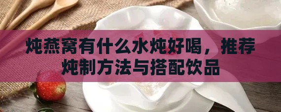 炖燕窝有什么水炖好喝，推荐炖制方法与搭配饮品