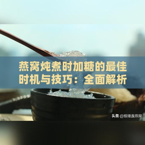 燕窝炖煮时加糖的更佳时机与技巧：全面解析燕窝与糖的搭配方法