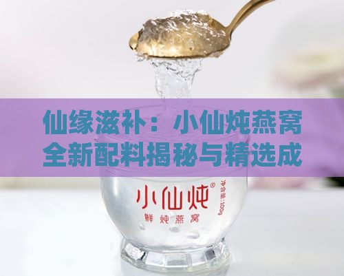 仙缘滋补：小仙炖燕窝全新配料揭秘与精选成分一览