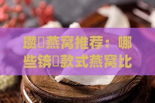 瓒呭燕窝推荐：哪些锛屽款式燕窝比较值得购买