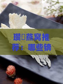 瓒呭燕窝推荐：哪些锛屽款式燕窝比较值得购买