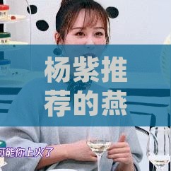 杨紫推荐的燕窝：真实性及代言详情揭秘